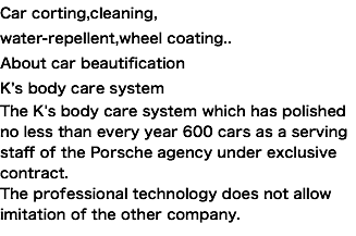 Car corting,cleaning, water-repellent,wheel coating.. About car beautification K’s body care system The K's body care system which has polished no less than every year 600 cars as a serving staff of the Porsche agency under exclusive contract. The professional technology does not allow imitation of the other company. 